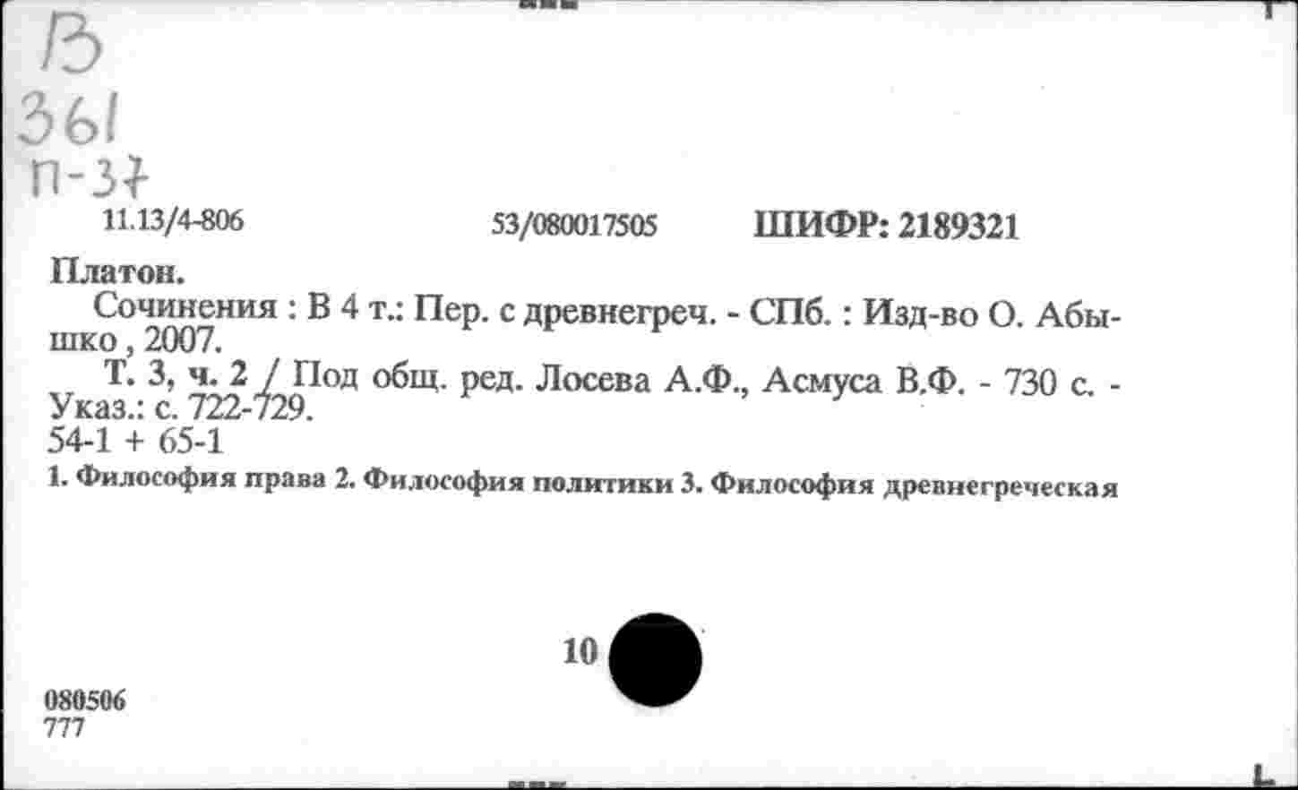 ﻿зы
п-з|
11.13/4-806	53/080017505 ШИФР: 2189321
Платон.
Сочинения : В 4 т.: Пер. с древнегреч. - СПб.: Изд-во О. Абы-шко, 2007.
Т. 3, ч. 2 / Под общ. ред. Лосева А.Ф., Асмуса В.Ф. - 730 с. -Указ.: с. 722-729.
54-1 + 65-1
1. Философия права 2. Философия политики 3. Философия древнегреческая
080506
777